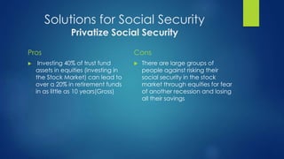 Solutions for Social Security 
Privatize Social Security 
Pros 
 Investing 40% of trust fund 
assets in equities (investing in 
the Stock Market) can lead to 
over a 20% in retirement funds 
in as little as 10 years(Gross) 
Cons 
 There are large groups of 
people against risking their 
social security in the stock 
market through equities for fear 
of another recession and losing 
all their savings 
 