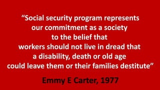 “Social security program represents
our commitment as a society
to the belief that
workers should not live in dread that
a disability, death or old age
could leave them or their families destitute”
Emmy E Carter, 1977
 