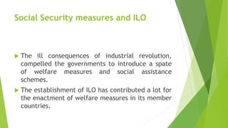 Social Security measures and ILO
 The ill consequences of industrial revolution,
compelled the governments to introduce a spate
of welfare measures and social assistance
schemes.
 The establishment of ILO has contributed a lot for
the enactment of welfare measures in its member
countries.
 