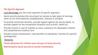  The Specific Approach
• Lord Beveridge was the chief exponent of specific approach.
• Social security denotes the securing of an income to take place of earnings
when all are interrupted by unemployment, sickness or accident
• To provide retirement benefits, provide support against the loss by death, to
provide support on the exceptional situations such as birth, death etc.
• Provide income in case of inability to work, assistance for dependent children
and comprehensive medical care.
• Provide income maintenance/ cash benefits to individuals/ families for specific
contingencies
Demerits
 Family allowance for children were not part of social security.
 Restricting the social security to income maintenance.
 