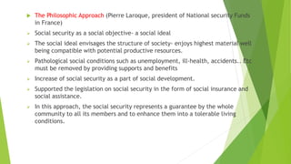 The Philosophic Approach (Pierre Laroque, president of National security Funds
in France)
 Social security as a social objective- a social ideal
 The social ideal envisages the structure of society- enjoys highest material well
being compatible with potential productive resources.
 Pathological social conditions such as unemployment, ill-health, accidents.. Etc
must be removed by providing supports and benefits
 Increase of social security as a part of social development.
 Supported the legislation on social security in the form of social insurance and
social assistance.
 In this approach, the social security represents a guarantee by the whole
community to all its members and to enhance them into a tolerable living
conditions.
 