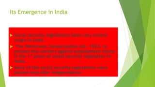 Its Emergence in India
 Social security legislations have very recent
origin in India
 The Workmens Compensation Act, 1923, to
protect the workers against employment injury
is the 1st piece of social security legislation in
India.
 Many of the social security legislations were
passed only after Independence
 