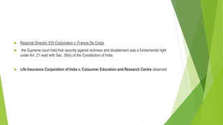  Regional Director, ESI Corporation v. Francis De Costa,
 the Supreme court held that security against sickness and disablement was a fundamental right
under Art. 21 read with Sec. 39(e) of the Constitution of India.
 Life Insurance Corporation of India v. Consumer Education and Research Centre observed
 