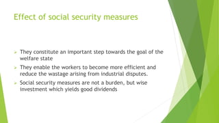 Effect of social security measures
 They constitute an important step towards the goal of the
welfare state
 They enable the workers to become more efficient and
reduce the wastage arising from industrial disputes.
 Social security measures are not a burden, but wise
investment which yields good dividends
 