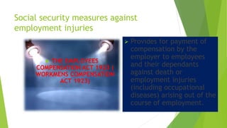 Social security measures against
employment injuries
 THE EMPLOYEES
COMPENSATION ACT 1923 (
WORKMENS COMPENSATION
ACT 1923)
 Provides for payment of
compensation by the
employer to employees
and their dependants
against death or
employment injuries
(including occupational
diseases) arising out of the
course of employment.
 
