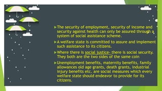 The security of employment, security of income and
security against health can only be assured through a
system of social assistance scheme.
A welfare state is committed to assure and implement
such assistance to its citizens.
Where there is social justice- there is social security.
They both are the two sides of the same coin
Unemployment benefits, maternity benefits, family
allowances old age grants, death grants, industrial
injury benefits etc. are social measures which every
welfare state should endeavor to provide for its
citizens.
 