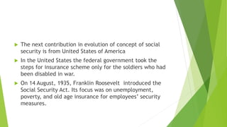  The next contribution in evolution of concept of social
security is from United States of America
 In the United States the federal government took the
steps for insurance scheme only for the soldiers who had
been disabled in war.
 On 14 August, 1935, Franklin Roosevelt introduced the
Social Security Act. Its focus was on unemployment,
poverty, and old age insurance for employees’ security
measures.
 
