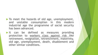  To meet the hazards of old age, unemployment,
and unstable consumption in this modern
industrial age the programme of social security
has been advanced.
 It can be defined as measures providing
protection to workers class against risk like
retirement, resignation, retrenchment, maternity,
old age, unemployment, death, disablement and
other similar conditions.
 