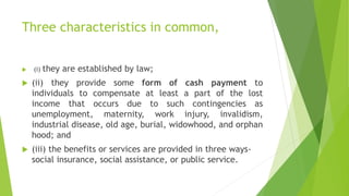 Three characteristics in common,
 (i) they are established by law;
 (ii) they provide some form of cash payment to
individuals to compensate at least a part of the lost
income that occurs due to such contingencies as
unemployment, maternity, work injury, invalidism,
industrial disease, old age, burial, widowhood, and orphan
hood; and
 (iii) the benefits or services are provided in three ways-
social insurance, social assistance, or public service.
 
