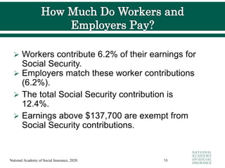  Workers contribute 6.2% of their earnings for
Social Security.
 Employers match these worker contributions
(6.2%).
 The total Social Security contribution is
12.4%.
 Earnings above $137,700 are exempt from
Social Security contributions.
16
National Academy of Social Insurance, 2020.
 
