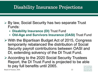  By law, Social Security has two separate Trust
Funds:
 Disability Insurance (DI) Trust Fund
 Old-Age and Survivors Insurance (OASI) Trust Fund
 With the Bipartisan Budget Act of 2015, Congress
temporarily rebalanced the distribution of Social
Security payroll contributions between OASI and
DI, extending solvency of the DI Trust Fund.
 According to the 2020 Social Security Trustees
Report, the DI Trust Fund is projected to be able
to pay full benefits until 2065.
22
Board of Trustees, 2020.
 