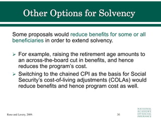 Some proposals would reduce benefits for some or all
beneficiaries in order to extend solvency.
 For example, raising the retirement age amounts to
an across-the-board cut in benefits, and hence
reduces the program’s cost.
 Switching to the chained CPI as the basis for Social
Security’s cost-of-living adjustments (COLAs) would
reduce benefits and hence program cost as well.
36
Reno and Lavery, 2009.
 
