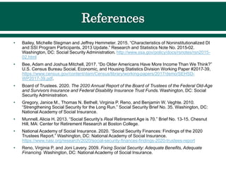 • Bailey, Michelle Stegman and Jeffrey Hemmeter. 2015. “Characteristics of Noninstitutionalized DI
and SSI Program Participants, 2013 Update.” Research and Statistics Note No. 2015-02.
Washington, DC: Social Security Administration. http://www.ssa.gov/policy/docs/rsnotes/rsn2015-
02.html
• Bee, Adam and Joshua Mitchell, 2017. “Do Older Americans Have More Income Than We Think?”
U.S. Census Bureau Social, Economic, and Housing Statistics Division Working Paper #2017-39,
https://www.census.gov/content/dam/Census/library/working-papers/2017/demo/SEHSD-
WP2017-39.pdf.
• Board of Trustees. 2020. The 2020 Annual Report of the Board of Trustees of the Federal Old-Age
and Survivors Insurance and Federal Disability Insurance Trust Funds. Washington, DC: Social
Security Administration.
• Gregory, Janice M., Thomas N. Bethell, Virginia P. Reno, and Benjamin W. Veghte. 2010.
“Strengthening Social Security for the Long Run.” Social Security Brief No. 35. Washington, DC:
National Academy of Social Insurance.
• Munnell, Alicia H. 2013. “Social Security’s Real Retirement Age is 70.” Brief No. 13-15. Chesnut
Hill, MA: Center for Retirement Research at Boston College.
• National Academy of Social Insurance. 2020. “Social Security Finances: Findings of the 2020
Trustees Report.” Washington, DC: National Academy of Social Insurance.
https://www.nasi.org/research/2020/social-security-finances-findings-2020-trustees-report
• Reno, Virginia P. and Joni Lavery. 2009. Fixing Social Security: Adequate Benefits, Adequate
Financing. Washington, DC: National Academy of Social Insurance.
 