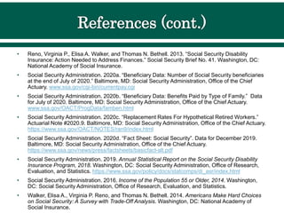 • Reno, Virginia P., Elisa A. Walker, and Thomas N. Bethell. 2013. “Social Security Disability
Insurance: Action Needed to Address Finances.” Social Security Brief No. 41. Washington, DC:
National Academy of Social Insurance.
• Social Security Administration. 2020a. “Beneficiary Data: Number of Social Security beneficiaries
at the end of July of 2020.” Baltimore, MD: Social Security Administration, Office of the Chief
Actuary. www.ssa.gov/cgi-bin/currentpay.cgi
• Social Security Administration. 2020b. “Beneficiary Data: Benefits Paid by Type of Family.” Data
for July of 2020. Baltimore, MD: Social Security Administration, Office of the Chief Actuary.
www.ssa.gov/OACT/ProgData/famben.html
• Social Security Administration. 2020c. “Replacement Rates For Hypothetical Retired Workers.”
Actuarial Note #2020.9. Baltimore, MD: Social Security Administration, Office of the Chief Actuary.
https://www.ssa.gov/OACT/NOTES/ran9/index.html
• Social Security Administration. 2020d. “Fact Sheet: Social Security”. Data for December 2019.
Baltimore, MD: Social Security Administration, Office of the Chief Actuary.
https://www.ssa.gov/news/press/factsheets/basicfact-alt.pdf
• Social Security Administration. 2019. Annual Statistical Report on the Social Security Disability
Insurance Program, 2018. Washington, DC: Social Security Administration, Office of Research,
Evaluation, and Statistics. https://www.ssa.gov/policy/docs/statcomps/di_asr/index.html
• Social Security Administration. 2016. Income of the Population 55 or Older, 2014. Washington,
DC: Social Security Administration, Office of Research, Evaluation, and Statistics.
• Walker, Elisa A., Virginia P. Reno, and Thomas N. Bethell. 2014. Americans Make Hard Choices
on Social Security: A Survey with Trade-Off Analysis. Washington, DC: National Academy of
Social Insurance.
 