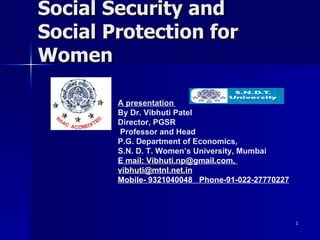 Social Security and  Social Protection for Women A presentation  By Dr. Vibhuti Patel Director, PGSR Professor and Head P.G. Department of Economics,  S.N. D. T. Women’s University, Mumbai E mail:  Vibhuti.np@ gmail.com,  [email_address] Mobile- 9321040048  Phone-91-022-27770227 