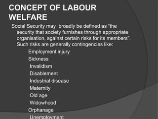 CONCEPT OF LABOUR
WELFARE
Social Security may broadly be defined as “the
security that society furnishes through appropriate
organisation, against certain risks for its members”.
Such risks are generally contingencies like:
Employment injury
Sickness
Invalidism
Disablement
Industrial disease
Maternity
Old age
Widowhood
Orphanage
Unemployment