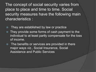 The concept of social security varies from
place to place and time to time. Social
security measures have the following main
characteristics :
They are established by law or practice
They provide some forms of cash payment to the
individual to at least partly compensate for the loss
of income.
The benefits or services are provided in there
major ways viz., Social Insurance, Social
Assistance and Public Services