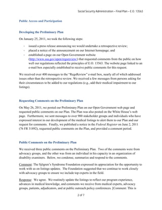 Social Security Administration – Final Plan – E.O. 13563


Public Access and Participation


Developing the Preliminary Plan

On January 25, 2011, we took the following steps:

   ·   issued a press release announcing we would undertake a retrospective review;
   ·   placed a notice of the announcement on our Internet homepage; and
   ·   established a page on our Open Government website
       (http://www.ssa.gov/open/regsreview/) that requested comments from the public on how
       well our regulations reflected the principles of E.O. 13563. The website page linked to an
       e-mail box especially established to receive public comments for this request.

We received over 400 messages to the “RegsReview” e-mail box, nearly all of which addressed
issues other than the retrospective review. We received a few messages from persons asking for
their circumstances to be added to our regulations (e.g., add their medical impairment to our
listings).



Requesting Comments on the Preliminary Plan

On May 26, 2011, we posted our Preliminary Plan on our Open Government web page and
requested public comments on our Plan. The Plan was also posted on the White House’s web
page. Furthermore, we sent messages to over 900 stakeholder groups and individuals who have
expressed interest in our development of the medical listings to alert them to our Plan and our
request for comments. Finally, we published a notice in the Federal Register on June 2, 2011
(76 FR 31892), requested public comments on the Plan, and provided a comment period.



Public Comments on the Preliminary Plan

We received three public comments on the Preliminary Plan. Two of the comments were from
advocacy groups, and the other was from an individual in his capacity in an organization of
disability examiners. Below, we condense, summarize and respond to the comments.

Comment: The Sjögren’s Syndrome Foundation expressed its appreciation for the opportunity to
work with us on listings updates. The Foundation suggested that we continue to work closely
with advocacy groups to ensure we include top experts in the field.

Response: We agree. We routinely update the listings to reflect our program experience,
advances in medical knowledge, and comments we receive from medical experts, advocacy
groups, patients, adjudicators, and at public outreach policy conferences. [Comment: This is

                                              2 of 7
 