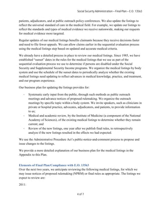 Social Security Administration – Final Plan – E.O. 13563


patients, adjudicators, and at public outreach policy conferences. We also update the listings to
reflect the universal standard of care in the medical field. For example, we update our listings to
reflect the standards and types of medical evidence we receive nationwide, making our requests
for medical evidence more targeted.

Regular updates of our medical listings benefits claimants because they receive decisions faster
and need to file fewer appeals. We can allow claims earlier in the sequential evaluation process
using the medical listings step based on updated and accurate medical criteria.

We already have a detailed process in place to review our medical listings. Since 1985, we have
established “sunset” dates in the rules for the medical listings that we use as part of the
sequential evaluation process we use to determine if persons are disabled under the Social
Security and Supplemental Security Income programs. We organize the medical listings by body
system and use the schedule of the sunset dates to periodically analyze whether the existing
medical listings need updating to reflect advances in medical knowledge, practice, and treatment,
and our program experience.

Our business plan for updating the listings provides for:

   ·    Systematic early input from the public, through such methods as public outreach
        meetings and advance notices of proposed rulemaking. We organize the outreach
        meetings by specific topic within a body system. We invite speakers, such as clinicians in
        private or hospital practice, advocates, adjudicators, and patients, to provide information
        to us;
   ·    Medical and academic review, by the Institute of Medicine (a component of the National
        Academy of Sciences), of the existing medical listings to determine whether they remain
        current; and
   ·    Review of the new listings, one year after we publish final rules, to retrospectively
        analyze if the new listings resulted in the effects we had expected.

We use the Administrative Procedure Act’s public-notice-and-comment process to propose and
issue changes to the listings.

We provide a more detailed explanation of our business plan for the medical listings in the
Appendix to this Plan.


Elements of Final Plan/Compliance with E.O. 13563
Over the next two years, we anticipate reviewing the following medical listings, for which we
may issue notices of proposed rulemaking (NPRM) or final rules as appropriate. The listings we
expect to review are:

2011:


                                               4 of 7
 
