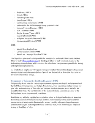 Social Security Administration – Final Plan – E.O. 13563


   ·    Respiratory NPRM
   ·    Growth NPRM
   ·    Hematological NPRM
   ·    Neurological NPRM
   ·    Genitourinary Impairments NPRM
   ·    Impairments that Affect Multiple Body Systems NPRM
   ·    Immune Systems Disorders NPRM
   ·    Skin Disorders NPRM
   ·    Special Senses - Vision NPRM
   ·    Digestive System NPRM
   ·    Malignant Neoplastic Diseases NPRM
   ·    Musculoskeletal System NPRM

2012:

   ·    Mental Disorders final rule
   ·    Cardiovascular System NPRM
   ·    Speech and Language Disorders NPRM

The high-level agency official responsible for retrospective analysis is Dean Landis, Deputy
Chief of Staff (Dean.Landis@ssa.gov). The Deputy Chief of Staff position is located in the
Office of the Commissioner, which oversees the subordinate components responsible for writing
and implementing regulations.

As noted above, we plan our retrospective analysis based on the schedule of approaching sunset
dates of the various body system listings. We will use the analysis to determine if we need to
revise specific medical listings.


Components of Retrospective Cost-Benefit Analysis (CBA)
We generally do not issue the kind of regulations that require a cost-benefit analysis as defined
by the Office of Management and Budget. Nonetheless, when we analyze medical listings one
year after we issued them as final rules, we compare the allowance rate before and after we
issued the final rules. We use the results of this analysis to make additional revisions to the
listings based on our programmatic experience.

In addition, we will also consider how regulations might be designed and written in ways that
facilitate evaluation of their consequences and thus promote retrospective analyses and the
measurement of actual results. For example, we may consider using experimental or quasi-
experimental designs, including randomized controlled trials, when promoting the empirical
testing of the effects of rules.


                                               5 of 7
 