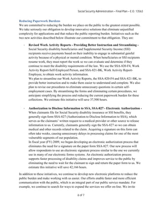 Social Security Administration – Final Plan – E.O. 13563


Reducing Paperwork Burdens
We are committed to reducing the burden we place on the public to the greatest extent possible.
We take seriously our obligation to develop innovative solutions that eliminate unjustified
complexity for applications and that reduce the public reporting burden. Initiatives such as the
two new activities described below illustrate our commitment to that obligation. They are:

   ·   Revised Work Activity Reports - Providing Better Instruction and Streamlining -
       Social Security disability beneficiaries and Supplemental Security Income (SSI)
       recipients receive payments based on their inability to engage in substantial gainful
       activity because of a physical or mental condition. When beneficiaries or SSI recipients
       resume work, they must report the work so we can evaluate and determine if they
       continue to meet the disability requirements of the law. We use the SSA-820-F4, Work
       Activity Report-Self-Employed Person, and SSA-821-BK, Work Activity Report-
       Employee, to obtain work activity information.
       We plan to streamline our Work Activity Reports, the SSA-820-F4 and SSA-821-BK, to
       provide better instruction and to make them easier to understand and complete. We also
       plan to revise our procedures to eliminate unnecessary questions in certain self-
       employment cases. By streamlining the forms and eliminating certain procedures, we
       anticipate simplifying the process and reducing the current paperwork burden for these
       collections. We estimate this initiative will save 37,500 hours.

   ·   Authorization to Disclose Information to SSA, SSA-827 - Electronic Authorization -
       When claimants file for Social Security disability insurance or SSI benefits, they
       generally sign form SSA-827 (Authorization to Disclose Information to SSA), which
       serves as the claimants’ written request to a medical provider or other source to release
       information to us. Currently, claimants generally sign the SSA-827 so we can obtain
       medical and other records related to the claim. Acquiring a signature on this form can
       often take weeks, causing unnecessary delays in processing claims for one of the most
       vulnerable segments of our population.
       In fiscal year (FY) 2009, we began developing an electronic authorization process that
       eliminates the need for a signature on the paper form SSA-827. Our new process will
       allow respondents to use an electronic signature process similar to the one we currently
       use in many of our electronic forms systems. An electronic authorization process
       supports faster processing of disability claims and improves service to the public by
       eliminating the need to wait for the claimant to sign and return the paper form to us. We
       estimate this initiative will save 42,166 hours.

In addition to these initiatives, we continue to develop new electronic platforms to reduce the
public burden and make working with us easier. Our efforts enable faster and more efficient
communication with the public, which is an integral part of our public service mandate. For
example, we continue to search for ways to expand the services we offer on-line. We invite

                                              6 of 7
 