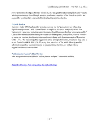 Social Security Administration – Final Plan – E.O. 13563


public comments about possible new initiatives, also designed to reduce complexity and burdens.
It is important to note that although we serve nearly every member of the American public, we
account for less than half a percent of the total public reporting burden.


Periodic Review
Executive Order 13563 calls not for a single exercise, but for “periodic review of existing
significant regulations,” with close reference to empirical evidence. It explicitly states that
“retrospective analyses, including supporting data, should be released online wherever possible.”
Consistent with the commitment to periodic review and to public participation, we will continue
to assess our existing significant regulations in accordance with the requirements of Executive
Order 13563. We welcome public suggestions about appropriate reforms, which you may send to
us via facsimile at (410) 966-2830. If, at any time, members of the public identify possible
reforms to streamline requirements and to reduce existing burdens, we will give those
suggestions careful consideration.


Publishing the Agency’s Plan On-line
SSA will publish the retrospective review plan on its Open Government website.



Appendix: Business Plan for updating the medical listings




                                             7 of 7
 