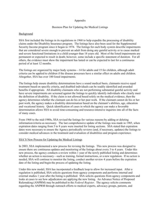 Appendix

                              Business Plan for Updating the Medical Listings

Background

SSA first included the listings in its regulations in 1968 to help expedite the processing of disability
claims under the Disability Insurance program. The listings have also been used for the Supplemental
Security Income program since it began in 1974. The listings for each body system describe impairments
that are considered severe enough to prevent an adult from doing any gainful activity or to cause marked
and severe functional limitations in a child younger than 18 years old. Most of the listed impairments are
permanent or expected to result in death; however, some include a specific statement of duration. For all
others, the evidence must show the impairment has lasted or can be expected to last for a continuous
period of at least 12 months.

The listings are organized by major body systems—14 for adults and 15 for children, although adult
criteria can be applied to children if the disease processes have a similar effect on adults and children.
Altogether, SSA has over 100 listed impairments.

The listings help ensure disability determinations have a sound medical basis, claimants receive equal
treatment based on specific criteria, and disabled individuals can be readily identified and awarded
benefits if appropriate. All disability claimants who are not performing substantial gainful activity and
have severe impairments are screened against the listings to quickly identify individuals who clearly meet
the definition of disability. If the claim is not allowed based solely on the medical evidence, then the
agency determines whether the claimant can do his or her past work. If the claimant cannot do his or her
past work, the agency makes a disability determination based on the claimant’s abilities, age, education
and vocational history. Quick identification of cases in which the agency can make a favorable
determination allows SSA to avoid time-consuming and resource-intensive inquiries into all of the facts
of many cases.

From 1968 to the mid-1980s, SSA revised the listings for various reasons by adding or deleting
information/criteria as necessary. The last comprehensive update of the listings was made in 1985, when
expiration dates ranging from 3 to 8 years were inserted for listing sections. SSA stated that expiration
dates were necessary to ensure the Agency periodically reviews (and, if necessary, updates) the listings to
consider medical advances in the treatment and evaluation of disabilities and program experience.

SSA’S New Process for Updating the Medical Listings

In 2003, SSA implemented a new process for revising the listings. This new process was designed to
ensure there are continuous updates and monitoring of the listings about every 3 to 4 years. Under this
new process, the agency conducts a review within 1 year of the newly published listing and determines
whether an action is necessary—such as training, formal instructions, or a new regulation. If no action is
needed, SSA will continue to monitor the listing, conduct another review 4 years before the expiration
date of the listing and begin the process of updating the listing.

Under this new model, SSA has incorporated a feedback loop to allow for increased input. After a
regulation is published, SSA solicits questions from agency components and performs internal and
external studies 1 year after the listing is published. SSA solicits questions from agency components and
looks at cases to see how adjudicators are applying the new listing. An Advance Notice of Proposed
Rulemaking (ANPRM) may be published in the Federal Register. The agency solicits comments
regarding the ANPRM through outreach efforts to medical experts, advocacy groups, patients, and
 