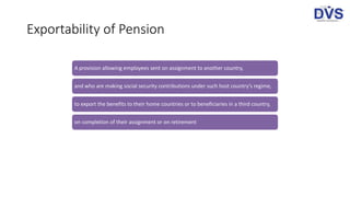Exportability of Pension
A provision allowing employees sent on assignment to another country,
and who are making social security contributions under such host country’s regime,
to export the benefits to their home countries or to beneficiaries in a third country,
on completion of their assignment or on retirement
 