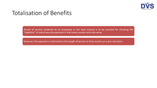 Totalisation of Benefits
Period of service rendered by an employee in the host country is to be counted for checking the
“eligibility” of social security payment in the home country and vice-versa
However, the payment is restricted to the length of service in that country on a pro-rata basis
 