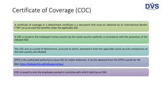 Certificate of Coverage (COC)
A certificate of coverage or a detachment certificate is a document that must be obtained by an International Worker
(“IW”) so as to avail the benefits under the applicable SSA
A COC is issued in the employee’s home country by the social security authority in accordance with the provisions of the
relevant SSA
The COC acts as a proof of detachment, pursuant to which, exemptions from the applicable social security compliances at
the host country are allowed
EPFO is the authorized authority to issue COC for Indian Nationals. It can be obtained from the EPFO’s portal for IW
Site: https://epfoportals.epfindia.gov.in/iwu/
COC is issued to only the employees posted in countries with which India has an SSA
 
