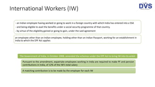 International Workers (IW)
- an Indian employee having worked or going to work in a foreign country with which India has entered into a SSA
- and being eligible to avail the benefits under a social security programme of that country,
- by virtue of the eligibility gained or going to gain, under the said agreement
an employee other than an Indian employee, holding other than an Indian Passport, working for an establishment in
India to which the EPF Act applies
The Government of India, in October 2008, amended the schemes under the EPF Act to bring IW into its ambit
Pursuant to the amendment, expatriate employees working in India are required to make PF and pension
contributions in India, of 12% of the IW’s total salary
A matching contribution is to be made by the employer for each IW
 
