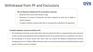 Withdrawal from PF and Exclusions
IWs are allowed to withdraw the PF accumulations only upon:
• Retirement from service after 58 years of age
• Retirement on account of permanent and total incapacity for work due to bodily or
mental incapacity
• In respect of workers covered under SSA, on such grounds as specified in the agreement
‘Excluded employees’ need not contribute to PF:
• IW contributing in his home country with whom India has entered into SSA on a reciprocity basis (same provisions
in other country) and enjoying the status of detached worker for the period and terms as specified in such SSA, or
• IW contributing in his home country with whom India has entered into Bilateral Comprehensive Economic
Arrangement prior to 1 October 2008 containing a clause on social security and which specifically exempts natural
persons of either country to contribute
 