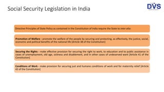 Social Security Legislation in India
Directive Principles of State Policy as contained in the Constitution of India require the State to inter alia:
Promotion of Welfare - promote the welfare of the people by securing and protecting, as effectively, the justice, social,
economic and political benefits of the national life [Article 38 of the Constitution]
Securing the Rights - make effective provision for securing the right to work, to education and to public assistance in
cases of unemployment, old age, sickness and disablement, and in other cases of undeserved want [Article 41 of the
Constitution]
Conditions of Work - make provision for securing just and humane conditions of work and for maternity relief [Article
42 of the Constitution]
 