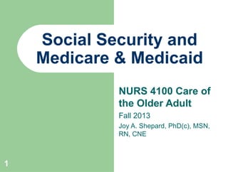 1
Social Security and
Medicare & Medicaid
NURS 4100 Care of
the Older Adult
Fall 2013
Joy A. Shepard, PhD(c), MSN,
RN, CNE
 