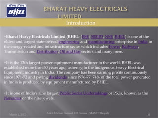 Bharat Heavy Electricals Limited  ( BHEL ) ( BSE :  500103 ,  NSE :  BHEL ) is one of the oldest and largest state-owned  engineering  and  manufacturing  enterprise in  India  in the energy-related and infrastructure sector which includes  Power ,  Railways , Transmission and  Distribution ,  Oil and Gas  sectors and many more. It is the 12th largest power equipment manufacturer in the world. BHEL was established more than 50 years ago, ushering in the indigenous Heavy Electrical Equipment industry in India. The company has been earning profits continuously since 1971-72 and paying  dividends  since 1976-77. 74% of the total power generated in India is produced by equipment manufactured by BHEL. It is one of India's nine largest  Public Sector Undertakings  or PSUs, known as the  Navratnas  or 'the nine jewels. March 1, 2012 Ankit Michael Samuel, HR Trainee  (MANIT Bhopal)   Introduction 
