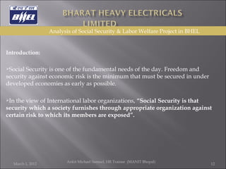   Introduction: Social Security is one of the fundamental needs of the day. Freedom and security against economic risk is the minimum that must be secured in under developed economies as early as possible.  In the view of International labor organizations,  “Social Security is that security which a society furnishes through appropriate organization against certain risk to which its members are exposed”.  March 1, 2012 Ankit Michael Samuel, HR Trainee  (MANIT Bhopal)   Analysis of Social Security & Labor Welfare Project in BHEL 