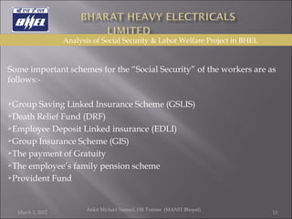  Some important schemes for the “Social Security” of the workers are as follows:-   Group Saving Linked Insurance Scheme (GSLIS) Death Relief Fund (DRF) Employee Deposit Linked insurance (EDLI) Group Insurance Scheme (GIS) The payment of Gratuity The employee’s family pension scheme Provident Fund March 1, 2012 Ankit Michael Samuel, HR Trainee  (MANIT Bhopal)   Analysis of Social Security & Labor Welfare Project in BHEL 
