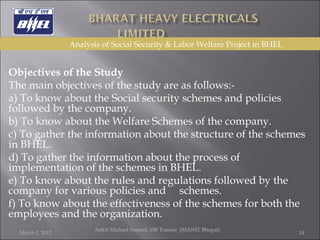   Objectives of the Study  The main objectives of the study are as follows:- a) To know about the Social security schemes and policies followed by the company. b) To know about the Welfare Schemes of the company. c) To gather the information about the structure of the schemes in BHEL.  d) To gather the information about the process of implementation of the schemes in BHEL. e) To know about the rules and regulations followed by the company for various policies and  schemes. f) To know about the effectiveness of the schemes for both the employees and the organization. March 1, 2012 Ankit Michael Samuel, HR Trainee  (MANIT Bhopal)   Analysis of Social Security & Labor Welfare Project in BHEL 