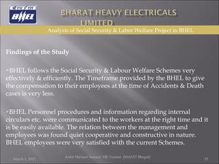   Findings of the Study   BHEL follows the Social Security & Labour Welfare Schemes very effectively & efficiently. The Timeframe provided by the BHEL to give the compensation to their employees at the time of Accidents & Death cases is very less.  BHEL Personnel procedures and information regarding internal circulars etc. were communicated to the workers at the right time and it is be easily available. The relation between the management and employees was found quiet cooperative and constructive in nature. BHEL employees were very satisfied with the current Schemes. March 1, 2012 Ankit Michael Samuel, HR Trainee  (MANIT Bhopal)   Analysis of Social Security & Labor Welfare Project in BHEL 