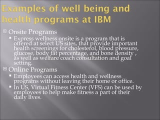 Onsite  Programs Express wellness onsite is a program that is offered at select US sites, that provide important health screenings for cholesterol, blood pressure, glucose, body fat percentage, and bone density , as well as welfare coach consultation and goal setting. Online  Programs Employees can access health and wellness programs without leaving their home or office. In US, Virtual Fitness Center (VFS) can be used by employees to help make fitness a part of their daily lives. 
