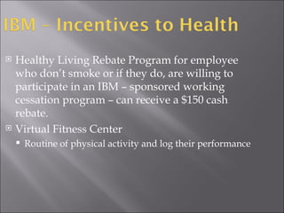 Healthy Living Rebate Program for employee who don’t smoke or if they do, are willing to participate in an IBM – sponsored working cessation program – can receive a $150 cash rebate. Virtual Fitness Center Routine of physical activity and log their performance  