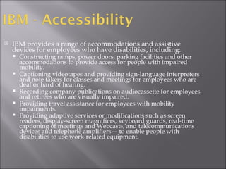 IBM provides a range of accommodations and assistive devices for employees who have disabilities, including: Constructing ramps, power doors, parking facilities and other accommodations to provide access for people with impaired mobility. Captioning videotapes and providing sign-language interpreters and note takers for classes and meetings for employees who are deaf or hard of hearing. Recording company publications on audiocassette for employees and retirees who are visually impaired. Providing travel assistance for employees with mobility impairments. Providing adaptive services or modifications such as screen readers, display-screen magnifiers, keyboard guards, real-time captioning of meetings and Webcasts, and telecommunications devices and telephone amplifiers— to enable people with disabilities to use work-related equipment. 