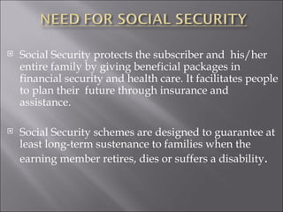 Social Security protects the subscriber and  his/her entire family by giving beneficial packages in financial security and health care. It facilitates people to plan their  future through insurance and assistance.  Social Security schemes are designed to guarantee at least long-term sustenance to families when the earning member retires, dies or suffers a disability .  