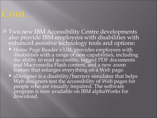 Two new IBM Accessibility Centre developments  also provide IBM employees with disabilities with enhanced assistive technology tools and options: Home Page Reader v3.04, provides employees with disabilities with a range of new capabilities, including the ability to read accessible, tagged PDF documents and Macromedia Flash content, and a new zoom feature that enlarges everything on a Web page. aDesigner is a disability/barriers simulator that helps Web designers test the accessibility of Web pages for people who are visually impaired. The software program is now available on IBM alphaWorks for download. 