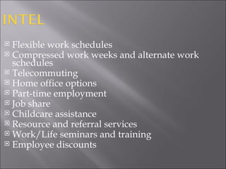 Flexible work schedules Compressed work weeks and alternate work schedules Telecommuting  Home office options Part-time employment Job share Childcare assistance Resource and referral services Work/Life seminars and training Employee discounts  