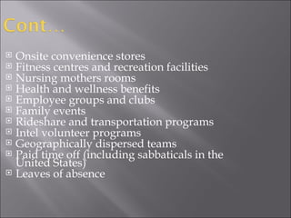 Onsite convenience stores  Fitness centres and recreation facilities  Nursing mothers rooms  Health and wellness benefits  Employee groups and clubs  Family events  Rideshare and transportation programs Intel volunteer programs  Geographically dispersed teams  Paid time off (including sabbaticals in the United States)  Leaves of absence 