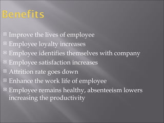 Improve the lives of employee Employee loyalty increases Employee identifies themselves with company Employee satisfaction increases Attrition rate goes down Enhance the work life of employee Employee remains healthy, absenteeism lowers increasing the productivity  