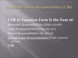 CSR in Equation Form Is the Sum of: Economic Responsibilities ( Make a profit) Legal Responsibilities ( Obey the law ) Ethical Responsibilities ( Be ethical) Philanthropic Responsibilities  ( Good corporate citizen ) CSR 