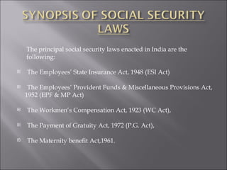 The principal social security laws enacted in India are the  following:  The Employees’ State Insurance Act, 1948 (ESI Act) The Employees’ Provident Funds & Miscellaneous Provisions Act,  1952 (EPF & MP Act) The Workmen’s Compensation Act, 1923 (WC Act), The Payment of Gratuity Act, 1972 (P.G. Act),  The Maternity benefit Act,1961. 