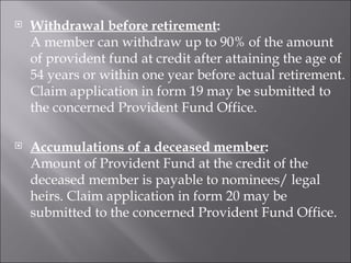 Withdrawal before retirement : A member can withdraw up to 90% of the amount of provident fund at credit after attaining the age of 54 years or within one year before actual retirement. Claim application in form 19 may be submitted to the concerned Provident Fund Office. Accumulations of a deceased member : Amount of Provident Fund at the credit of the deceased member is payable to nominees/ legal heirs. Claim application in form 20 may be submitted to the concerned Provident Fund Office. 